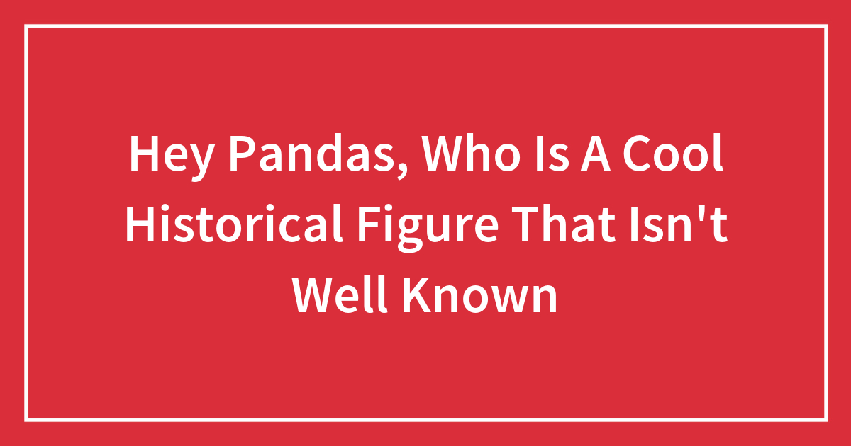 Hey Pandas, Who Is A Cool Historical Figure That Isn’t Well Known