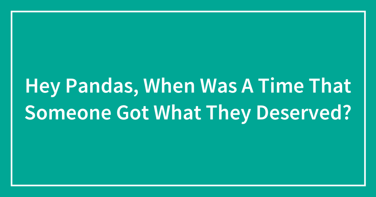 Hey Pandas, When Was A Time That Someone Got What They Deserved? (Closed)