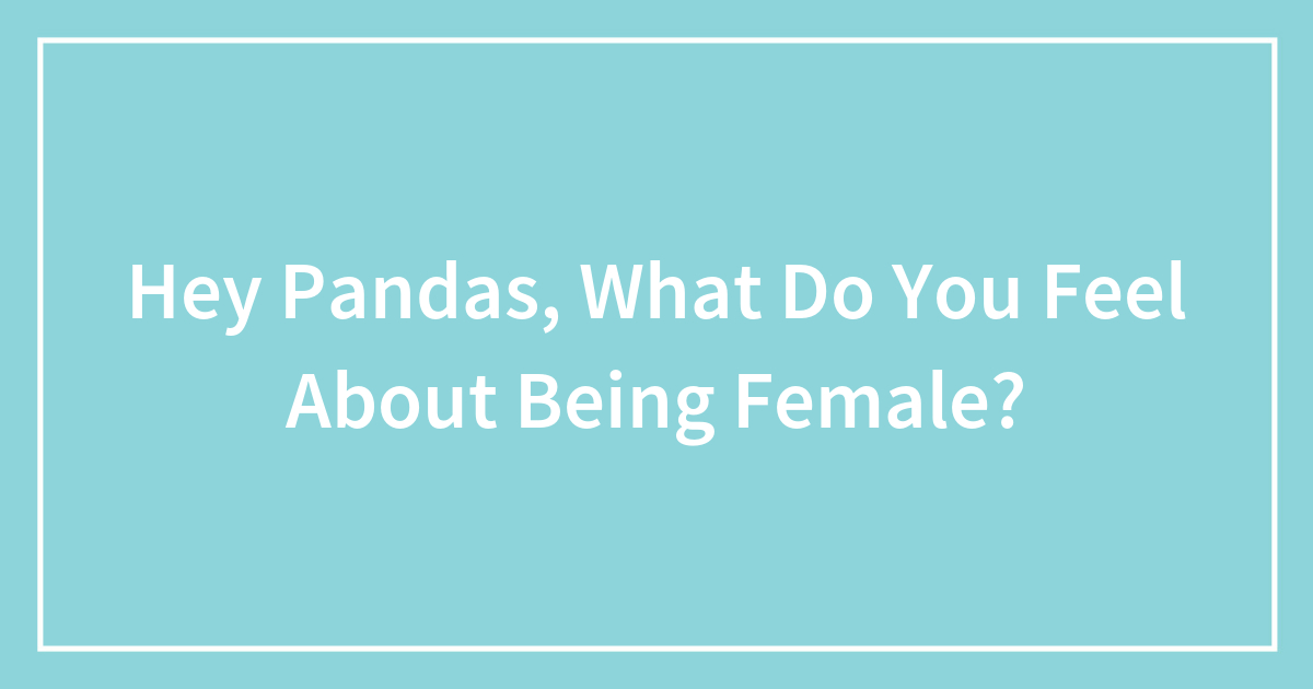 Hey Pandas, What Do You Feel About Being Female? (Closed)