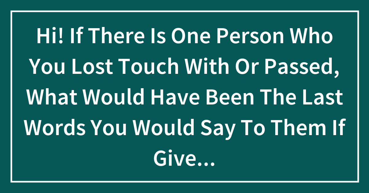 Hi! If There Is One Person Who You Lost Touch With Or Passed, What Would Have Been The Last Words You Would Say To Them If Given The Chance