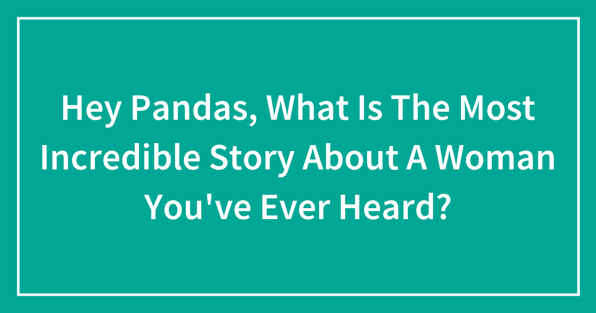 Hey Pandas, What Is The Most Incredible Story About A Woman You’ve Ever Heard?